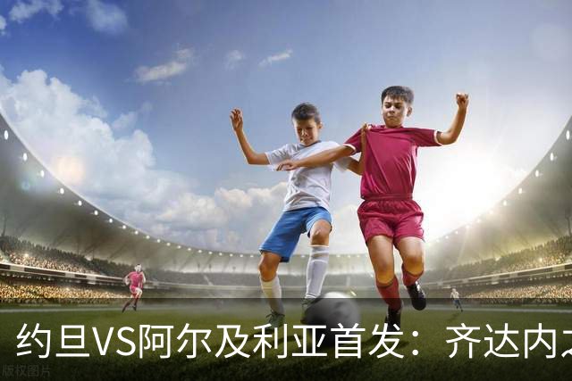 约旦VS阿尔及利亚首发：齐达内之子先发 马赫雷斯出战
